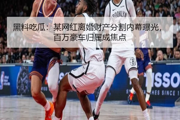 黑料吃瓜：某网红离婚财产分割内幕曝光，百万豪车归属成焦点